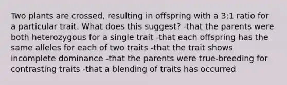 Two plants are crossed, resulting in offspring with a 3:1 ratio for a particular trait. What does this suggest? -that the parents were both heterozygous for a single trait -that each offspring has the same alleles for each of two traits -that the trait shows incomplete dominance -that the parents were true-breeding for contrasting traits -that a blending of traits has occurred