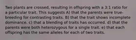 Two plants are crossed, resulting in offspring with a 3:1 ratio for a particular trait. This suggests A) that the parents were true-breeding for contrasting traits. B) that the trait shows incomplete dominance. c) that a blending of traits has occurred. d) that the parents were both heterozygous for a single trait. e) that each offspring has the same alleles for each of two traits.