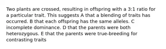 Two plants are crossed, resulting in offspring with a 3:1 ratio for a particular trait. This suggests A that a blending of traits has occurred. B that each offspring has the same alleles. C incomplete dominance. D that the parents were both heterozygous. E that the parents were true-breeding for contrasting traits