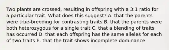 Two plants are crossed, resulting in offspring with a 3:1 ratio for a particular trait. What does this suggest? A. that the parents were true-breeding for contrasting traits B. that the parents were both heterozygous for a single trait C. that a blending of traits has occurred D. that each offspring has the same alleles for each of two traits E. that the trait shows incomplete dominance