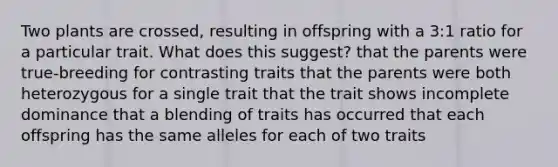 Two plants are crossed, resulting in offspring with a 3:1 ratio for a particular trait. What does this suggest? that the parents were true-breeding for contrasting traits that the parents were both heterozygous for a single trait that the trait shows incomplete dominance that a blending of traits has occurred that each offspring has the same alleles for each of two traits