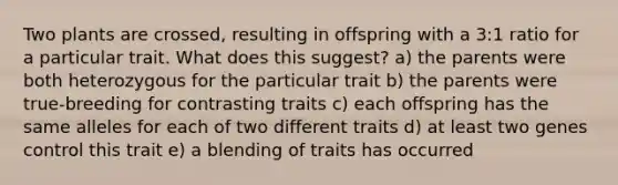 Two plants are crossed, resulting in offspring with a 3:1 ratio for a particular trait. What does this suggest? a) the parents were both heterozygous for the particular trait b) the parents were true-breeding for contrasting traits c) each offspring has the same alleles for each of two different traits d) at least two genes control this trait e) a blending of traits has occurred