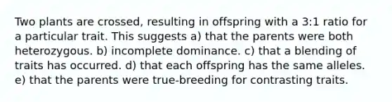 Two plants are crossed, resulting in offspring with a 3:1 ratio for a particular trait. This suggests a) that the parents were both heterozygous. b) incomplete dominance. c) that a blending of traits has occurred. d) that each offspring has the same alleles. e) that the parents were true-breeding for contrasting traits.