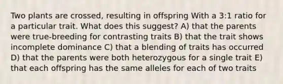 Two plants are crossed, resulting in offspring With a 3:1 ratio for a particular trait. What does this suggest? A) that the parents were true-breeding for contrasting traits B) that the trait shows incomplete dominance C) that a blending of traits has occurred D) that the parents were both heterozygous for a single trait E) that each offspring has the same alleles for each of two traits