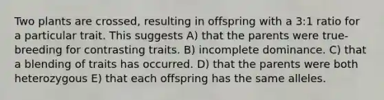 Two plants are crossed, resulting in offspring with a 3:1 ratio for a particular trait. This suggests A) that the parents were true-breeding for contrasting traits. B) incomplete dominance. C) that a blending of traits has occurred. D) that the parents were both heterozygous E) that each offspring has the same alleles.