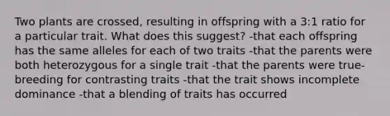 Two plants are crossed, resulting in offspring with a 3:1 ratio for a particular trait. What does this suggest? -that each offspring has the same alleles for each of two traits -that the parents were both heterozygous for a single trait -that the parents were true-breeding for contrasting traits -that the trait shows incomplete dominance -that a blending of traits has occurred