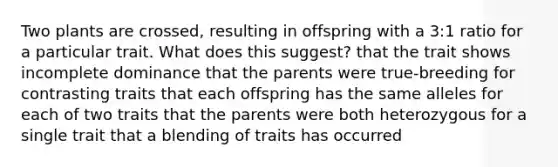 Two plants are crossed, resulting in offspring with a 3:1 ratio for a particular trait. What does this suggest? that the trait shows incomplete dominance that the parents were true-breeding for contrasting traits that each offspring has the same alleles for each of two traits that the parents were both heterozygous for a single trait that a blending of traits has occurred