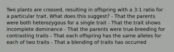 Two plants are crossed, resulting in offspring with a 3:1 ratio for a particular trait. What does this suggest? - That the parents were both heterozygous for a single trait - That the trait shows incomplete dominance - That the parents were true-breeding for contrasting traits - That each offspring has the same alleles for each of two traits - That a blending of traits has occurred