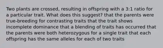 Two plants are crossed, resulting in offspring with a 3:1 ratio for a particular trait. What does this suggest? that the parents were true-breeding for contrasting traits that the trait shows incomplete dominance that a blending of traits has occurred that the parents were both heterozygous for a single trait that each offspring has the same alleles for each of two traits