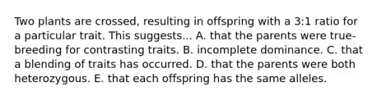 Two plants are crossed, resulting in offspring with a 3:1 ratio for a particular trait. This suggests... A. that the parents were true-breeding for contrasting traits. B. incomplete dominance. C. that a blending of traits has occurred. D. that the parents were both heterozygous. E. that each offspring has the same alleles.