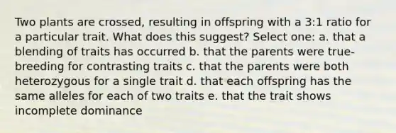 Two plants are crossed, resulting in offspring with a 3:1 ratio for a particular trait. What does this suggest? Select one: a. that a blending of traits has occurred b. that the parents were true-breeding for contrasting traits c. that the parents were both heterozygous for a single trait d. that each offspring has the same alleles for each of two traits e. that the trait shows incomplete dominance