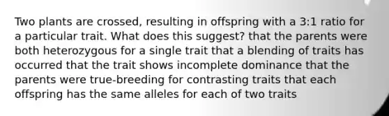 Two plants are crossed, resulting in offspring with a 3:1 ratio for a particular trait. What does this suggest? that the parents were both heterozygous for a single trait that a blending of traits has occurred that the trait shows incomplete dominance that the parents were true-breeding for contrasting traits that each offspring has the same alleles for each of two traits