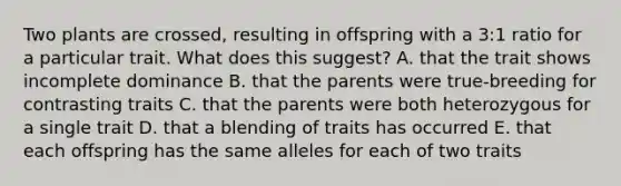 Two plants are crossed, resulting in offspring with a 3:1 ratio for a particular trait. What does this suggest? A. that the trait shows incomplete dominance B. that the parents were true-breeding for contrasting traits C. that the parents were both heterozygous for a single trait D. that a blending of traits has occurred E. that each offspring has the same alleles for each of two traits