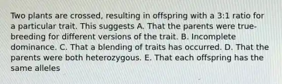 Two plants are crossed, resulting in offspring with a 3:1 ratio for a particular trait. This suggests A. That the parents were true-breeding for different versions of the trait. B. Incomplete dominance. C. That a blending of traits has occurred. D. That the parents were both heterozygous. E. That each offspring has the same alleles