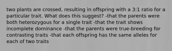 two plants are crossed, resulting in offspring with a 3:1 ratio for a particular trait. What does this suggest? -that the parents were both heterozygous for a single trait -that the trait shows incomplete dominance -that the parents were true-breeding for contrasting traits -that each offspring has the same alleles for each of two traits