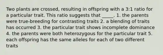 Two plants are crossed, resulting in offspring with a 3:1 ratio for a particular trait. This ratio suggests that _____. 1. the parents were true-breeding for contrasting traits 2. a blending of traits has occurred 3. the particular trait shows incomplete dominance 4. the parents were both heterozygous for the particular trait 5. each offspring has the same alleles for each of two different traits