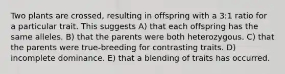 Two plants are crossed, resulting in offspring with a 3:1 ratio for a particular trait. This suggests A) that each offspring has the same alleles. B) that the parents were both heterozygous. C) that the parents were true-breeding for contrasting traits. D) incomplete dominance. E) that a blending of traits has occurred.