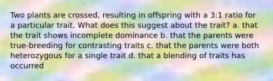 Two plants are crossed, resulting in offspring with a 3:1 ratio for a particular trait. What does this suggest about the trait? a. that the trait shows incomplete dominance b. that the parents were true-breeding for contrasting traits c. that the parents were both heterozygous for a single trait d. that a blending of traits has occurred