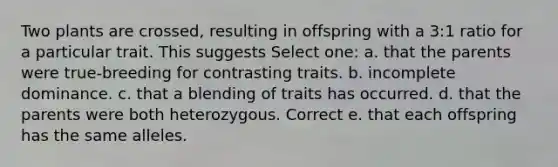 Two plants are crossed, resulting in offspring with a 3:1 ratio for a particular trait. This suggests Select one: a. that the parents were true-breeding for contrasting traits. b. incomplete dominance. c. that a blending of traits has occurred. d. that the parents were both heterozygous. Correct e. that each offspring has the same alleles.