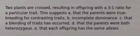 Two plants are crossed, resulting in offspring with a 3:1 ratio for a particular trait. This suggests a. that the parents were true-breeding for contrasting traits. b. incomplete dominance. c. that a blending of traits has occurred. d. that the parents were both heterozygous. e. that each offspring has the same alleles