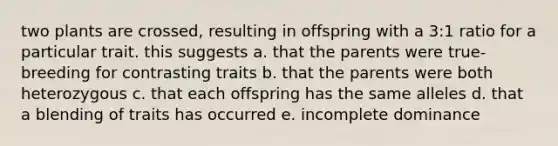 two plants are crossed, resulting in offspring with a 3:1 ratio for a particular trait. this suggests a. that the parents were true-breeding for contrasting traits b. that the parents were both heterozygous c. that each offspring has the same alleles d. that a blending of traits has occurred e. incomplete dominance