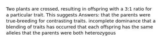 Two plants are crossed, resulting in offspring with a 3:1 ratio for a particular trait. This suggests Answers: that the parents were true-breeding for contrasting traits. incomplete dominance that a blending of traits has occurred that each offspring has the same alleles that the parents were both heterozygous