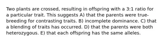 Two plants are crossed, resulting in offspring with a 3:1 ratio for a particular trait. This suggests A) that the parents were true-breeding for contrasting traits. B) incomplete dominance. C) that a blending of traits has occurred. D) that the parents were both heterozygous. E) that each offspring has the same alleles.