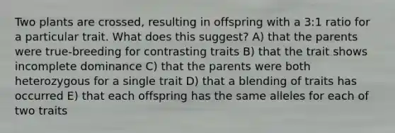 Two plants are crossed, resulting in offspring with a 3:1 ratio for a particular trait. What does this suggest? A) that the parents were true-breeding for contrasting traits B) that the trait shows incomplete dominance C) that the parents were both heterozygous for a single trait D) that a blending of traits has occurred E) that each offspring has the same alleles for each of two traits