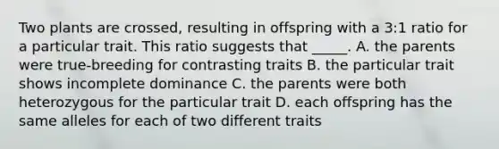 Two plants are crossed, resulting in offspring with a 3:1 ratio for a particular trait. This ratio suggests that _____. A. the parents were true-breeding for contrasting traits B. the particular trait shows incomplete dominance C. the parents were both heterozygous for the particular trait D. each offspring has the same alleles for each of two different traits