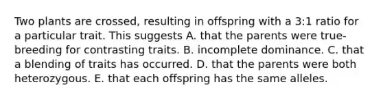 Two plants are crossed, resulting in offspring with a 3:1 ratio for a particular trait. This suggests A. that the parents were true-breeding for contrasting traits. B. incomplete dominance. C. that a blending of traits has occurred. D. that the parents were both heterozygous. E. that each offspring has the same alleles.