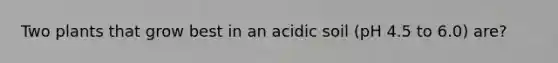 Two plants that grow best in an acidic soil (pH 4.5 to 6.0) are?