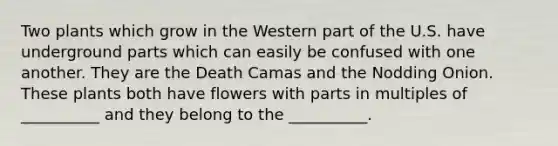 Two plants which grow in the Western part of the U.S. have underground parts which can easily be confused with one another. They are the Death Camas and the Nodding Onion. These plants both have flowers with parts in multiples of __________ and they belong to the __________.