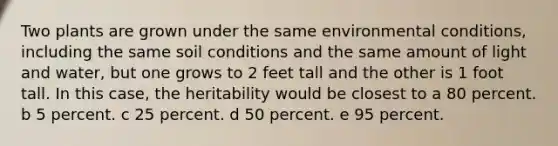 Two plants are grown under the same environmental conditions, including the same soil conditions and the same amount of light and water, but one grows to 2 feet tall and the other is 1 foot tall. In this case, the heritability would be closest to a 80 percent. b 5 percent. c 25 percent. d 50 percent. e 95 percent.