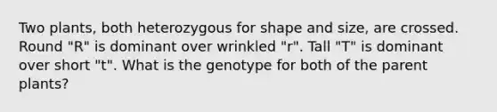 Two plants, both heterozygous for shape and size, are crossed. Round "R" is dominant over wrinkled "r". Tall "T" is dominant over short "t". What is the genotype for both of the parent plants?