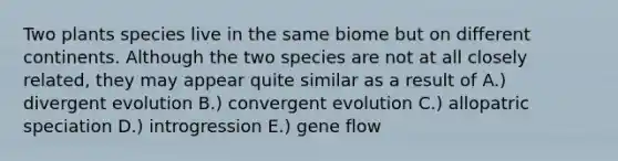 Two plants species live in the same biome but on different continents. Although the two species are not at all closely related, they may appear quite similar as a result of A.) divergent evolution B.) convergent evolution C.) allopatric speciation D.) introgression E.) gene flow