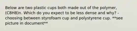 Below are two plastic cups both made out of the polymer, (C8H8)n. Which do you expect to be less dense and why? - choosing between styrofoam cup and polystyrene cup. **see picture in document**