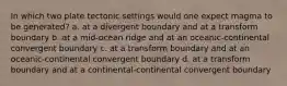 In which two plate tectonic settings would one expect magma to be generated? a. at a divergent boundary and at a transform boundary b. at a mid-ocean ridge and at an oceanic-continental convergent boundary c. at a transform boundary and at an oceanic-continental convergent boundary d. at a transform boundary and at a continental-continental convergent boundary