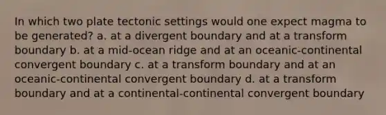 In which two plate tectonic settings would one expect magma to be generated? a. at a divergent boundary and at a transform boundary b. at a mid-ocean ridge and at an oceanic-continental convergent boundary c. at a transform boundary and at an oceanic-continental convergent boundary d. at a transform boundary and at a continental-continental convergent boundary