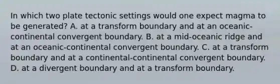 In which two plate tectonic settings would one expect magma to be generated? A. at a transform boundary and at an oceanic-continental convergent boundary. B. at a mid-oceanic ridge and at an oceanic-continental convergent boundary. C. at a transform boundary and at a continental-continental convergent boundary. D. at a divergent boundary and at a transform boundary.