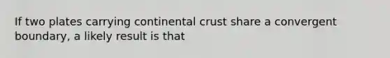 If two plates carrying continental crust share a convergent boundary, a likely result is that