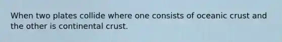 When two plates collide where one consists of oceanic crust and the other is continental crust.