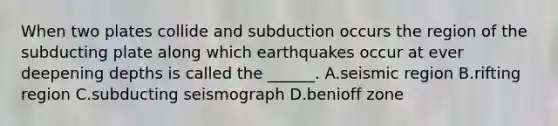 When two plates collide and subduction occurs the region of the subducting plate along which earthquakes occur at ever deepening depths is called the ______. A.seismic region B.rifting region C.subducting seismograph D.benioff zone