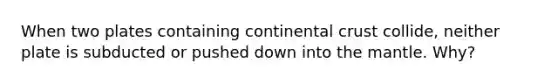 When two plates containing continental crust collide, neither plate is subducted or pushed down into the mantle. Why?