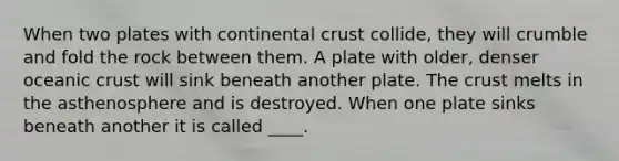 When two plates with continental crust collide, they will crumble and fold the rock between them. A plate with older, denser <a href='https://www.questionai.com/knowledge/kPVS0KdHos-oceanic-crust' class='anchor-knowledge'>oceanic crust</a> will sink beneath another plate. <a href='https://www.questionai.com/knowledge/karSwUsNbl-the-crust' class='anchor-knowledge'>the crust</a> melts in the asthenosphere and is destroyed. When one plate sinks beneath another it is called ____.