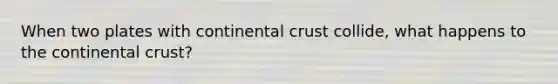 When two plates with continental crust collide, what happens to the continental crust?