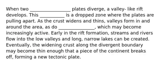 When two __________________ plates diverge, a valley- like rift develops. This ___________ is a dropped zone where the plates are pulling apart. As the crust widens and thins, valleys form in and around the area, as do ________________, which may become increasingly active. Early in the rift formation, streams and rivers flow into the low valleys and long, narrow lakes can be created. Eventually, the widening crust along the divergent boundary may become thin enough that a piece of the continent breaks off, forming a new tectonic plate.