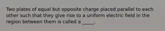 Two plates of equal but opposite charge placed parallel to each other such that they give rise to a uniform electric field in the region between them is called a _____.