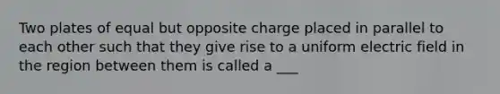 Two plates of equal but opposite charge placed in parallel to each other such that they give rise to a uniform electric field in the region between them is called a ___