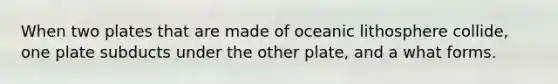 When two plates that are made of oceanic lithosphere collide, one plate subducts under the other plate, and a what forms.