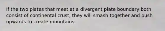 If the two plates that meet at a divergent plate boundary both consist of continental crust, they will smash together and push upwards to create mountains.